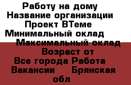 Работу на дому › Название организации ­ Проект ВТеме  › Минимальный оклад ­ 600 › Максимальный оклад ­ 3 000 › Возраст от ­ 18 - Все города Работа » Вакансии   . Брянская обл.